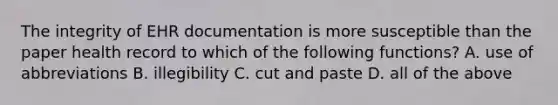 The integrity of EHR documentation is more susceptible than the paper health record to which of the following functions? A. use of abbreviations B. illegibility C. cut and paste D. all of the above