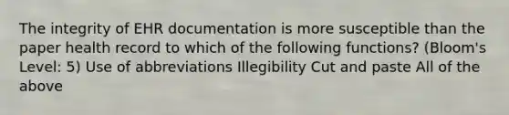 The integrity of EHR documentation is more susceptible than the paper health record to which of the following functions? (Bloom's Level: 5) Use of abbreviations Illegibility Cut and paste All of the above