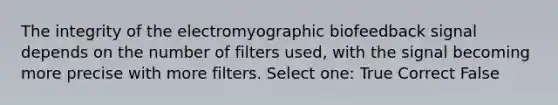 The integrity of the electromyographic biofeedback signal depends on the number of filters used, with the signal becoming more precise with more filters. Select one: True Correct False