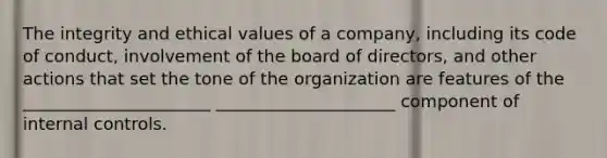 The integrity and ethical values of a company, including its code of conduct, involvement of the board of directors, and other actions that set the tone of the organization are features of the ______________________ _____________________ component of internal controls.