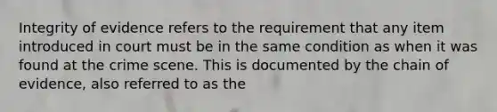 Integrity of evidence refers to the requirement that any item introduced in court must be in the same condition as when it was found at the crime scene. This is documented by the chain of evidence, also referred to as the