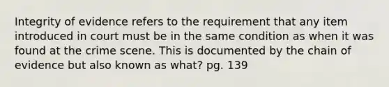 Integrity of evidence refers to the requirement that any item introduced in court must be in the same condition as when it was found at the crime scene. This is documented by the chain of evidence but also known as what? pg. 139