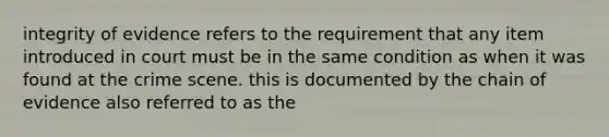 integrity of evidence refers to the requirement that any item introduced in court must be in the same condition as when it was found at the crime scene. this is documented by the chain of evidence also referred to as the