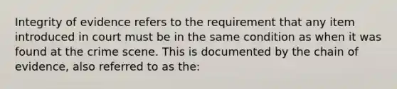 Integrity of evidence refers to the requirement that any item introduced in court must be in the same condition as when it was found at the crime scene. This is documented by the chain of evidence, also referred to as the: