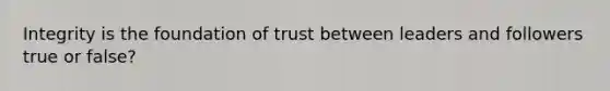 Integrity is the foundation of trust between leaders and followers true or false?