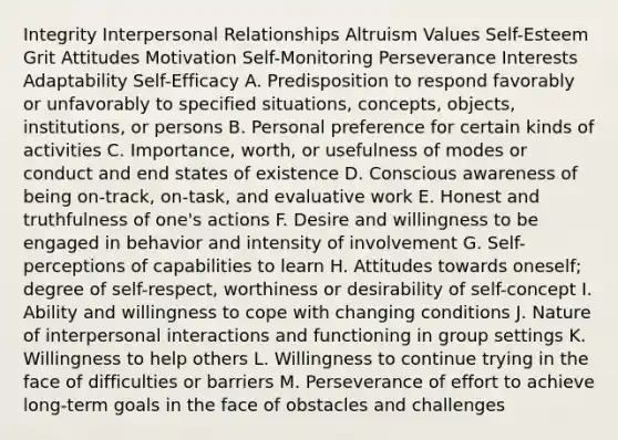 Integrity Interpersonal Relationships Altruism Values Self-Esteem Grit Attitudes Motivation Self-Monitoring Perseverance Interests Adaptability Self-Efficacy A. Predisposition to respond favorably or unfavorably to specified situations, concepts, objects, institutions, or persons B. Personal preference for certain kinds of activities C. Importance, worth, or usefulness of modes or conduct and end states of existence D. Conscious awareness of being on-track, on-task, and evaluative work E. Honest and truthfulness of one's actions F. Desire and willingness to be engaged in behavior and intensity of involvement G. Self-perceptions of capabilities to learn H. Attitudes towards oneself; degree of self-respect, worthiness or desirability of self-concept I. Ability and willingness to cope with changing conditions J. Nature of interpersonal interactions and functioning in group settings K. Willingness to help others L. Willingness to continue trying in the face of difficulties or barriers M. Perseverance of effort to achieve long-term goals in the face of obstacles and challenges