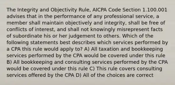 The Integrity and Objectivity Rule, AICPA Code Section 1.100.001 advises that in the performance of any professional service, a member shall maintain objectively and integrity, shall be free of conflicts of interest, and shall not knowingly misrepresent facts of subordinate his or her judgement to others. Which of the following statements best describes which services performed by a CPA this rule would apply to? A) All taxation and bookkeeping services performed by the CPA would be covered under this rule B) All bookkeeping and consulting services performed by the CPA would be covered under this rule C) This rule covers consulting services offered by the CPA D) All of the choices are correct