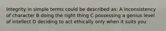 Integrity in simple terms could be described as: A inconsistency of character B doing the right thing C possessing a genius level of intellect D deciding to act ethically only when it suits you