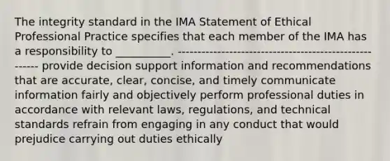 The integrity standard in the IMA Statement of Ethical Professional Practice specifies that each member of the IMA has a responsibility to __________. ------------------------------------------------------- provide decision support information and recommendations that are accurate, clear, concise, and timely communicate information fairly and objectively perform professional duties in accordance with relevant laws, regulations, and technical standards refrain from engaging in any conduct that would prejudice carrying out duties ethically