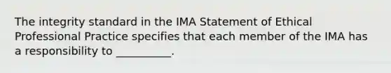 The integrity standard in the IMA Statement of Ethical Professional Practice specifies that each member of the IMA has a responsibility to __________.