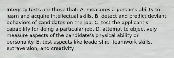 Integrity tests are those that: A. measures a person's ability to learn and acquire intellectual skills. B. detect and predict deviant behaviors of candidates on the job. C. test the applicant's capability for doing a particular job. D. attempt to objectively measure aspects of the candidate's physical ability or personality. E. test aspects like leadership, teamwork skills, extraversion, and creativity