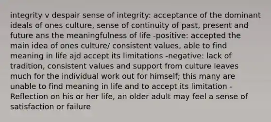 integrity v despair sense of integrity: acceptance of the dominant ideals of ones culture, sense of continuity of past, present and future ans the meaningfulness of life -positive: accepted the main idea of ones culture/ consistent values, able to find meaning in life ajd accept its limitations -negative: lack of tradition, consistent values and support from culture leaves much for the individual work out for himself; this many are unable to find meaning in life and to accept its limitation -Reflection on his or her life, an older adult may feel a sense of satisfaction or failure