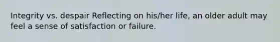 Integrity vs. despair Reflecting on his/her life, an older adult may feel a sense of satisfaction or failure.
