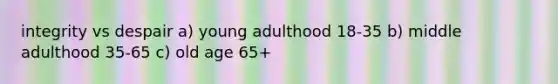 integrity vs despair a) young adulthood 18-35 b) middle adulthood 35-65 c) old age 65+