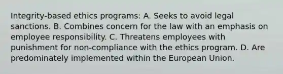 Integrity-based ethics programs: A. Seeks to avoid legal sanctions. B. Combines concern for the law with an emphasis on employee responsibility. C. Threatens employees with punishment for non-compliance with the ethics program. D. Are predominately implemented within the European Union.