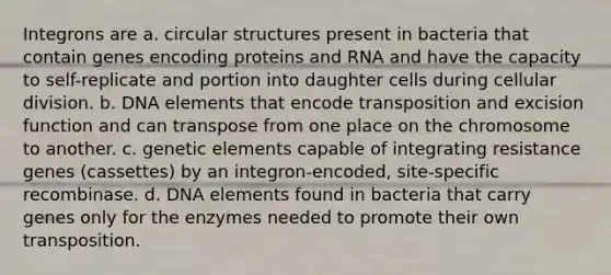 Integrons are a. circular structures present in bacteria that contain genes encoding proteins and RNA and have the capacity to self-replicate and portion into daughter cells during cellular division. b. DNA elements that encode transposition and excision function and can transpose from one place on the chromosome to another. c. genetic elements capable of integrating resistance genes (cassettes) by an integron-encoded, site-specific recombinase. d. DNA elements found in bacteria that carry genes only for the enzymes needed to promote their own transposition.