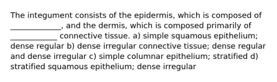 The integument consists of the epidermis, which is composed of _____________, and the dermis, which is composed primarily of ____________ connective tissue. a) simple squamous epithelium; dense regular b) dense irregular connective tissue; dense regular and dense irregular c) simple columnar epithelium; stratified d) stratified squamous epithelium; dense irregular