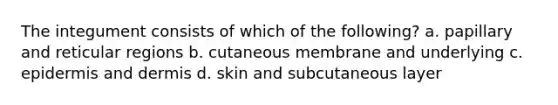 The integument consists of which of the following? a. papillary and reticular regions b. cutaneous membrane and underlying c. epidermis and dermis d. skin and subcutaneous layer