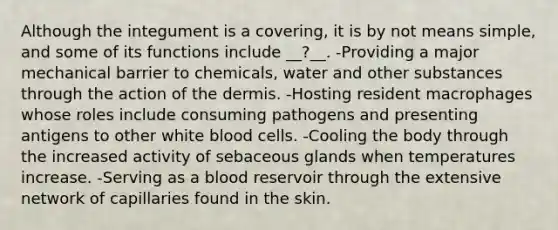 Although the integument is a covering, it is by not means simple, and some of its functions include __?__. -Providing a major mechanical barrier to chemicals, water and other substances through the action of the dermis. -Hosting resident macrophages whose roles include consuming pathogens and presenting antigens to other white blood cells. -Cooling the body through the increased activity of sebaceous glands when temperatures increase. -Serving as a blood reservoir through the extensive network of capillaries found in the skin.