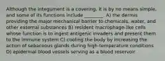 Although the integument is a covering, it is by no means simple, and some of its functions include ________. A) the dermis providing the major mechanical barrier to chemicals, water, and other external substances B) resident macrophage-like cells whose function is to ingest antigenic invaders and present them to the immune system C) cooling the body by increasing the action of sebaceous glands during high-temperature conditions D) epidermal blood vessels serving as a blood reservoir