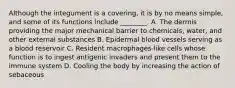 Although the integument is a covering, it is by no means simple, and some of its functions include ________. A. The dermis providing the major mechanical barrier to chemicals, water, and other external substances B. Epidermal blood vessels serving as a blood reservoir C. Resident macrophages-like cells whose function is to ingest antigenic invaders and present them to the immune system D. Cooling the body by increasing the action of sebaceous