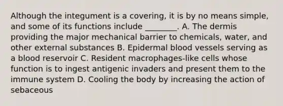 Although the integument is a covering, it is by no means simple, and some of its functions include ________. A. <a href='https://www.questionai.com/knowledge/kEsXbG6AwS-the-dermis' class='anchor-knowledge'>the dermis</a> providing the major mechanical barrier to chemicals, water, and other external substances B. Epidermal <a href='https://www.questionai.com/knowledge/kZJ3mNKN7P-blood-vessels' class='anchor-knowledge'>blood vessels</a> serving as a blood reservoir C. Resident macrophages-like cells whose function is to ingest antigenic invaders and present them to the immune system D. Cooling the body by increasing the action of sebaceous