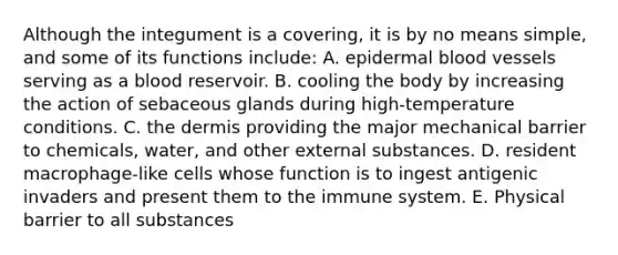 Although the integument is a covering, it is by no means simple, and some of its functions include: A. epidermal blood vessels serving as a blood reservoir. B. cooling the body by increasing the action of sebaceous glands during high-temperature conditions. C. the dermis providing the major mechanical barrier to chemicals, water, and other external substances. D. resident macrophage-like cells whose function is to ingest antigenic invaders and present them to the immune system. E. Physical barrier to all substances