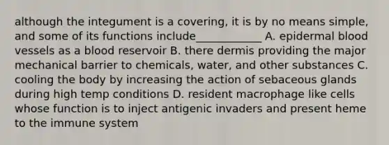 although the integument is a covering, it is by no means simple, and some of its functions include____________ A. epidermal blood vessels as a blood reservoir B. there dermis providing the major mechanical barrier to chemicals, water, and other substances C. cooling the body by increasing the action of sebaceous glands during high temp conditions D. resident macrophage like cells whose function is to inject antigenic invaders and present heme to the immune system