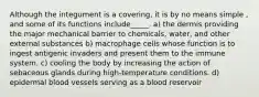 Although the integument is a covering, it is by no means simple , and some of its functions include_____. a) the dermis providing the major mechanical barrier to chemicals, water, and other external substances b) macrophage cells whose function is to ingest antigenic invaders and present them to the immune system. c) cooling the body by increasing the action of sebaceous glands during high-temperature conditions. d) epidermal blood vessels serving as a blood reservoir