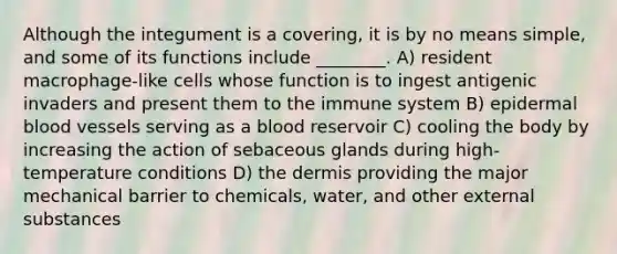 Although the integument is a covering, it is by no means simple, and some of its functions include ________. A) resident macrophage-like cells whose function is to ingest antigenic invaders and present them to the immune system B) epidermal blood vessels serving as a blood reservoir C) cooling the body by increasing the action of sebaceous glands during high-temperature conditions D) the dermis providing the major mechanical barrier to chemicals, water, and other external substances