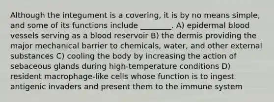 Although the integument is a covering, it is by no means simple, and some of its functions include ________. A) epidermal blood vessels serving as a blood reservoir B) the dermis providing the major mechanical barrier to chemicals, water, and other external substances C) cooling the body by increasing the action of sebaceous glands during high-temperature conditions D) resident macrophage-like cells whose function is to ingest antigenic invaders and present them to the immune system