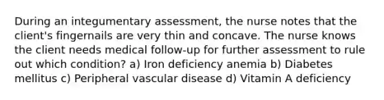 During an integumentary assessment, the nurse notes that the client's fingernails are very thin and concave. The nurse knows the client needs medical follow-up for further assessment to rule out which condition? a) Iron deficiency anemia b) Diabetes mellitus c) Peripheral vascular disease d) Vitamin A deficiency