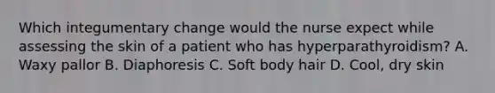 Which integumentary change would the nurse expect while assessing the skin of a patient who has hyperparathyroidism? A. Waxy pallor B. Diaphoresis C. Soft body hair D. Cool, dry skin