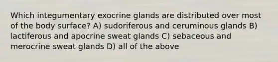 Which integumentary exocrine glands are distributed over most of the body surface? A) sudoriferous and ceruminous glands B) lactiferous and apocrine sweat glands C) sebaceous and merocrine sweat glands D) all of the above