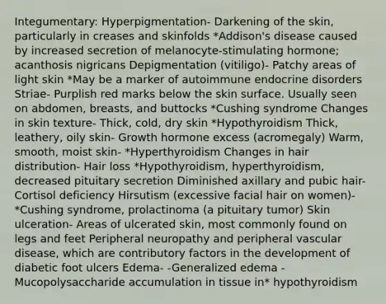 Integumentary: Hyperpigmentation- Darkening of the skin, particularly in creases and skinfolds *Addison's disease caused by increased secretion of melanocyte-stimulating hormone; acanthosis nigricans Depigmentation (vitiligo)- Patchy areas of light skin *May be a marker of autoimmune endocrine disorders Striae- Purplish red marks below the skin surface. Usually seen on abdomen, breasts, and buttocks *Cushing syndrome Changes in skin texture- Thick, cold, dry skin *Hypothyroidism Thick, leathery, oily skin- Growth hormone excess (acromegaly) Warm, smooth, moist skin- *Hyperthyroidism Changes in hair distribution- Hair loss *Hypothyroidism, hyperthyroidism, decreased pituitary secretion Diminished axillary and pubic hair- Cortisol deficiency Hirsutism (excessive facial hair on women)- *Cushing syndrome, prolactinoma (a pituitary tumor) Skin ulceration- Areas of ulcerated skin, most commonly found on legs and feet Peripheral neuropathy and peripheral vascular disease, which are contributory factors in the development of diabetic foot ulcers Edema- -Generalized edema -Mucopolysaccharide accumulation in tissue in* hypothyroidism