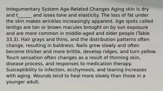 Integumentary System Age-Related Changes Aging skin is dry and t______ and loses tone and elasticity. The loss of fat under the skin makes wrinkles increasingly apparent. Age spots called lentigo are tan or brown macules brought on by sun exposure and are more common in middle-aged and older people (Table 33.3). Hair grays and thins, and the distribution patterns often change, resulting in baldness. Nails grow slowly and often become thicker and more brittle, develop ridges, and turn yellow. Touch sensation often changes as a result of thinning skin, disease process, and responses to medication therapy. Susceptibility to infection, ecchymosis, and tearing increases with aging. Wounds tend to heal more slowly than those in a younger adult.