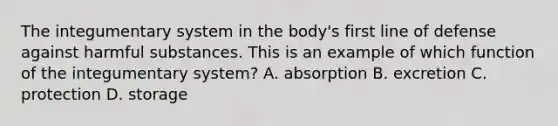 The integumentary system in the body's first line of defense against harmful substances. This is an example of which function of the integumentary system? A. absorption B. excretion C. protection D. storage