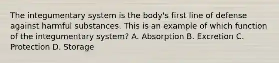 The integumentary system is the body's first line of defense against harmful substances. This is an example of which function of the integumentary system? A. Absorption B. Excretion C. Protection D. Storage