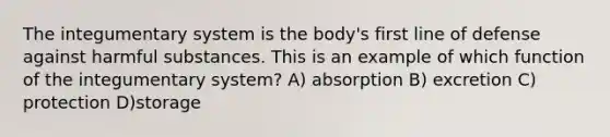 The integumentary system is the body's first line of defense against harmful substances. This is an example of which function of the integumentary system? A) absorption B) excretion C) protection D)storage