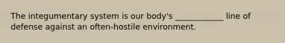 The integumentary system is our body's ____________ line of defense against an often-hostile environment.