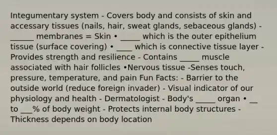 Integumentary system - Covers body and consists of skin and accessary tissues (nails, hair, sweat glands, sebaceous glands) - ______ membranes = Skin • _____ which is the outer epithelium tissue (surface covering) • ____ which is connective tissue layer -Provides strength and resilience - Contains _____ muscle associated with hair follicles •Nervous tissue -Senses touch, pressure, temperature, and pain Fun Facts: - Barrier to the outside world (reduce foreign invader) - Visual indicator of our physiology and health - Dermatologist - Body's _____ organ • __ to ___% of body weight - Protects internal body structures - Thickness depends on body location