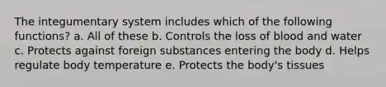 The integumentary system includes which of the following functions? a. All of these b. Controls the loss of blood and water c. Protects against foreign substances entering the body d. Helps regulate body temperature e. Protects the body's tissues