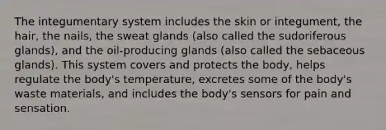 The integumentary system includes the skin or integument, the hair, the nails, the sweat glands (also called the sudoriferous glands), and the oil-producing glands (also called the sebaceous glands). This system covers and protects the body, helps regulate the body's temperature, excretes some of the body's waste materials, and includes the body's sensors for pain and sensation.