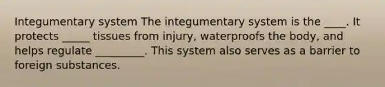 Integumentary system The integumentary system is the ____. It protects _____ tissues from injury, waterproofs the body, and helps regulate _________. This system also serves as a barrier to foreign substances.