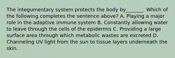 The integumentary system protects the body by_______. Which of the following completes the sentence above? A. Playing a major role in the adaptive immune system B. Constantly allowing water to leave through the cells of the epidermis C. Providing a large surface area through which metabolic wastes are excreted D. Channeling UV light from the sun to tissue layers underneath the skin.