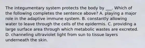 The <a href='https://www.questionai.com/knowledge/kQeDrFWYsU-integumentary-system' class='anchor-knowledge'>integumentary system</a> protects the body by ___. Which of the following completes the sentence above? A. playing a major role in the adaptive immune system. B. constantly allowing water to leave through the cells of <a href='https://www.questionai.com/knowledge/kBFgQMpq6s-the-epidermis' class='anchor-knowledge'>the epidermis</a>. C. providing a large <a href='https://www.questionai.com/knowledge/kEtsSAPENL-surface-area' class='anchor-knowledge'>surface area</a> through which metabolic wastes are excreted. D. channeling ultraviolet light from sun to tissue layers underneath the skin.