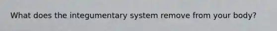 What does the integumentary system remove from your body?