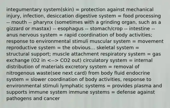 integumentary system(skin) = protection against mechanical injury, infection, desiccation digestive system = food processing -- mouth -- pharynx (sometimes with a grinding organ, such as a gizzard or mastax) -- esophagus -- stomach/crop -- intestine -- anus <a href='https://www.questionai.com/knowledge/kThdVqrsqy-nervous-system' class='anchor-knowledge'>nervous system</a> = rapid coordination of body activities; response to environmental stimuli muscular system = movement reproductive system = the obvious... skeletal system = structural support; muscle attachment respiratory system = <a href='https://www.questionai.com/knowledge/kU8LNOksTA-gas-exchange' class='anchor-knowledge'>gas exchange</a> (O2 in CO2 out) circulatory system = internal distribution of materials excretory system = removal of nitrogenous waste(see next card) from body fluid endocrine system = slower coordination of body activities, response to environmental stimuli lymphatic systems = provides plasma and supports immune system immune systems = defense against pathogens and cancer