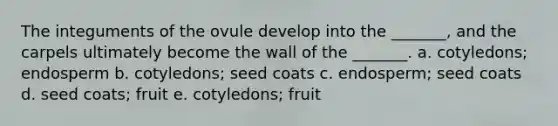 The integuments of the ovule develop into the _______, and the carpels ultimately become the wall of the _______. a. cotyledons; endosperm b. cotyledons; seed coats c. endosperm; seed coats d. seed coats; fruit e. cotyledons; fruit