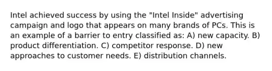 Intel achieved success by using the "Intel Inside" advertising campaign and logo that appears on many brands of PCs. This is an example of a barrier to entry classified as: A) new capacity. B) product differentiation. C) competitor response. D) new approaches to customer needs. E) distribution channels.